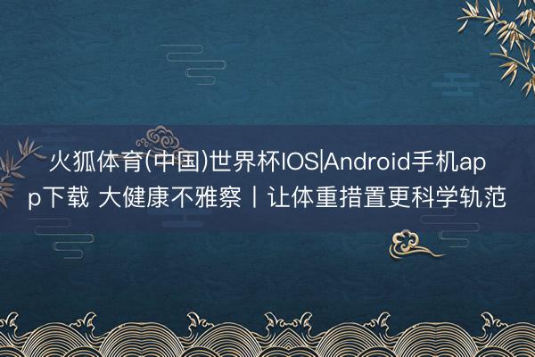 火狐体育(中国)世界杯IOS|Android手机app下载 大健康不雅察丨让体重措置更科学轨范