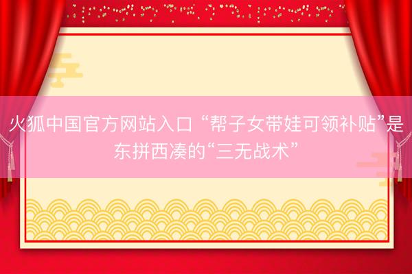 火狐中国官方网站入口 “帮子女带娃可领补贴”是东拼西凑的“三无战术”