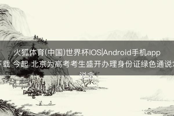 火狐体育(中国)世界杯IOS|Android手机app下载 今起 北京为高考考生盛开办理身份证绿色通说念