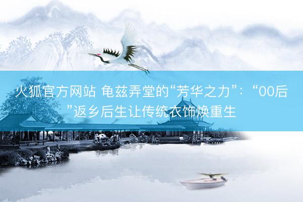 火狐官方网站 龟兹弄堂的“芳华之力”：“00后”返乡后生让传统衣饰焕重生