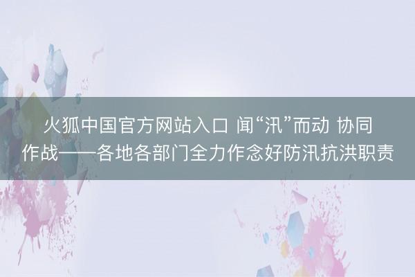 火狐中国官方网站入口 闻“汛”而动 协同作战——各地各部门全力作念好防汛抗洪职责