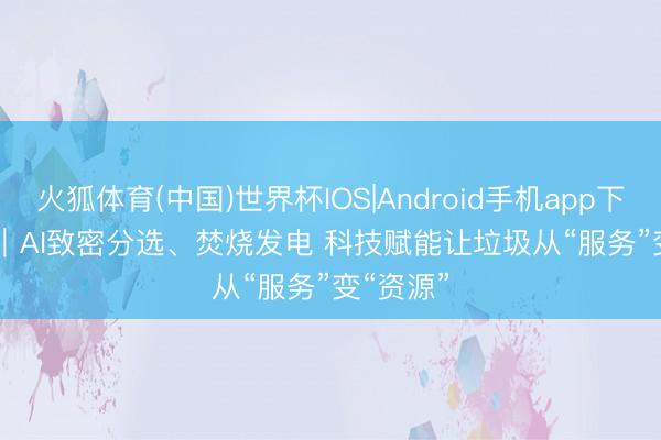 火狐体育(中国)世界杯IOS|Android手机app下载 视频｜AI致密分选、焚烧发电 科技赋能让垃圾从“服务”变“资源”