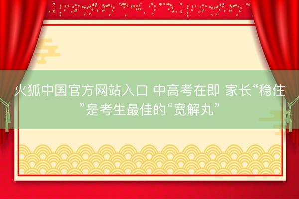 火狐中国官方网站入口 中高考在即 家长“稳住”是考生最佳的“宽解丸”