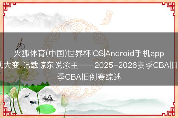 火狐体育(中国)世界杯IOS|Android手机app下载 样式大变 记载惊东说念主——2025-2026赛季CBA旧例赛综述