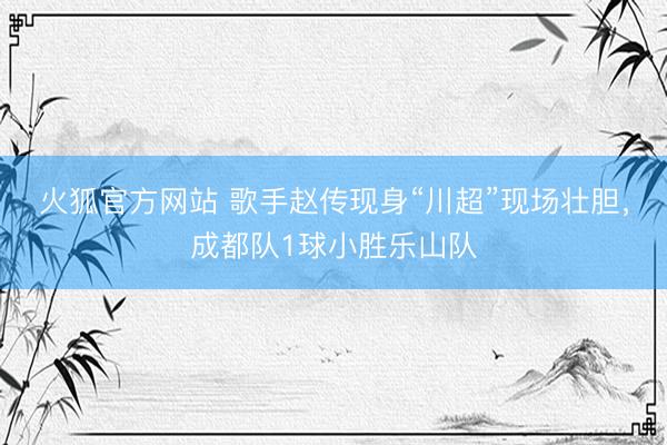 火狐官方网站 歌手赵传现身“川超”现场壮胆，成都队1球小胜乐山队