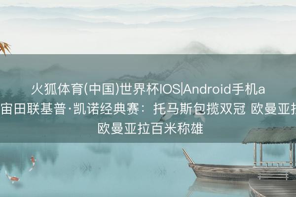 火狐体育(中国)世界杯IOS|Android手机app下载 宇宙田联基普·凯诺经典赛：托马斯包揽双冠 欧曼亚拉百米称雄