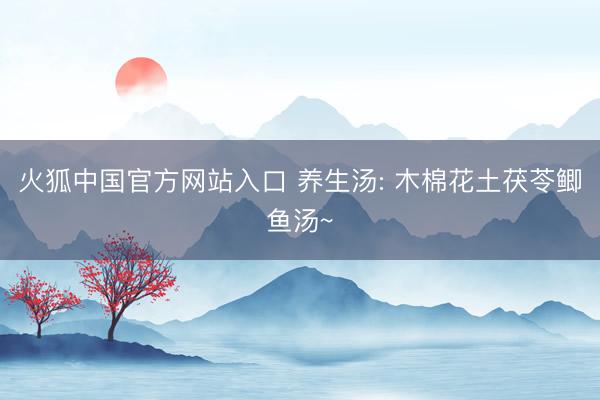 火狐中国官方网站入口 养生汤: 木棉花土茯苓鲫鱼汤~