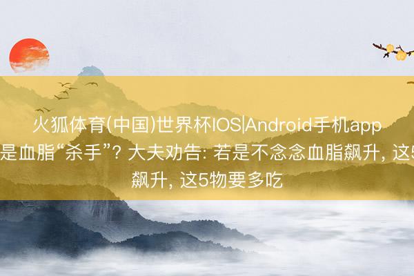 火狐体育(中国)世界杯IOS|Android手机app下载 玉米是血脂“杀手”? 大夫劝告: 若是不念念血脂飙升， 这5物要多吃