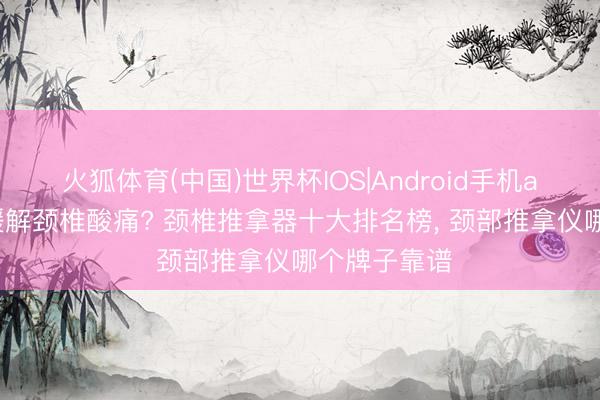 火狐体育(中国)世界杯IOS|Android手机app下载 思缓解颈椎酸痛? 颈椎推拿器十大排名榜， 颈部推拿仪哪个牌子靠谱