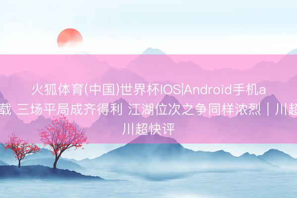火狐体育(中国)世界杯IOS|Android手机app下载 三场平局成齐得利 江湖位次之争同样浓烈｜川超快评