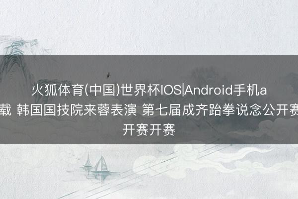 火狐体育(中国)世界杯IOS|Android手机app下载 韩国国技院来蓉表演 第七届成齐跆拳说念公开赛开赛