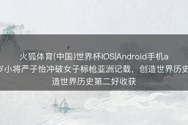 火狐体育(中国)世界杯IOS|Android手机app下载 18岁小将严子怡冲破女子标枪亚洲记载，创造世界历史第二好收获