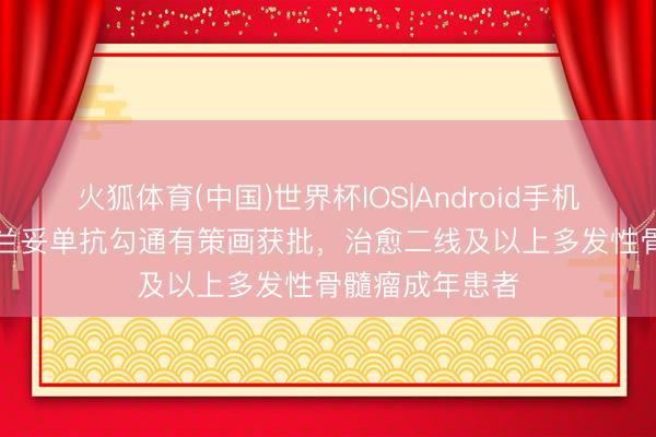 火狐体育(中国)世界杯IOS|Android手机app下载 玛贝兰妥单抗勾通有策画获批,治愈二线及以上多发性骨髓瘤成年患者