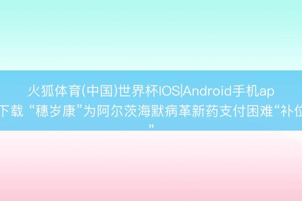 火狐体育(中国)世界杯IOS|Android手机app下载 “穗岁康”为阿尔茨海默病革新药支付困难“补位”