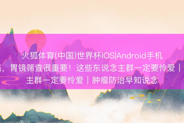 火狐体育(中国)世界杯IOS|Android手机app下载 贯注胃癌,胃镜筛查很重要!这些东说念主群一定要怜爱|肿瘤防治早知说念