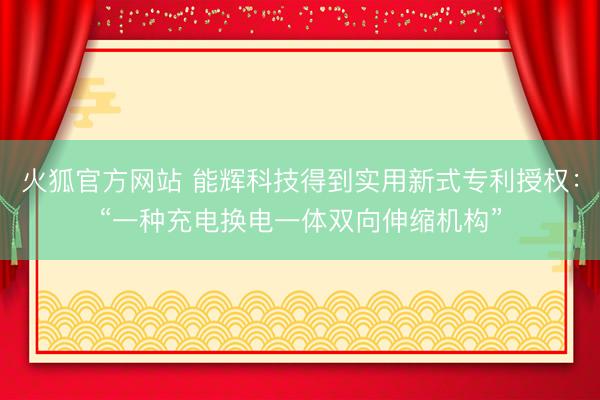 火狐官方网站 能辉科技得到实用新式专利授权：“一种充电换电一体双向伸缩机构”