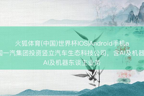 火狐体育(中国)世界杯IOS|Android手机app下载 中国一汽集团投资竖立汽车生态科技公司，含AI及机器东谈主业务