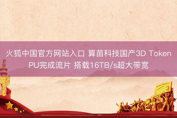 火狐中国官方网站入口 算苗科技国产3D TokenPU完成流片 搭载16TB/s超大带宽