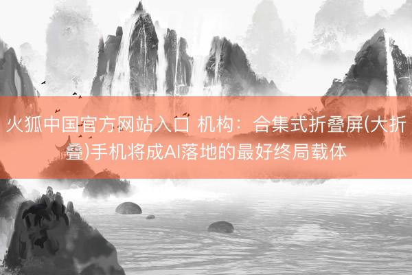 火狐中国官方网站入口 机构:合集式折叠屏(大折叠)手机将成AI落地的最好终局载体