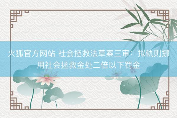 火狐官方网站 社会拯救法草案三审:拟轨则挪用社会拯救金处二倍以下罚金