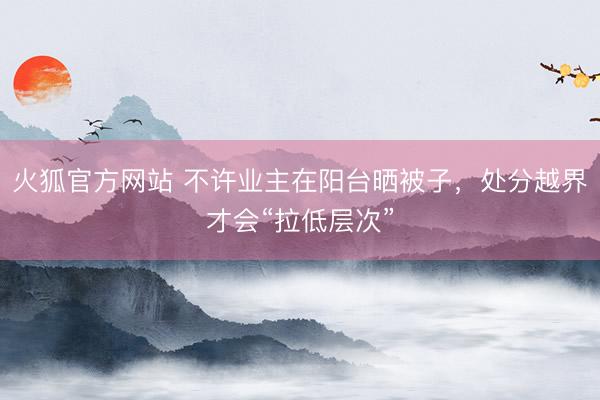 火狐官方网站 不许业主在阳台晒被子,处分越界才会“拉低层次”