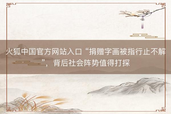 火狐中国官方网站入口 “捐赠字画被指行止不解”，背后社会阵势值得打探