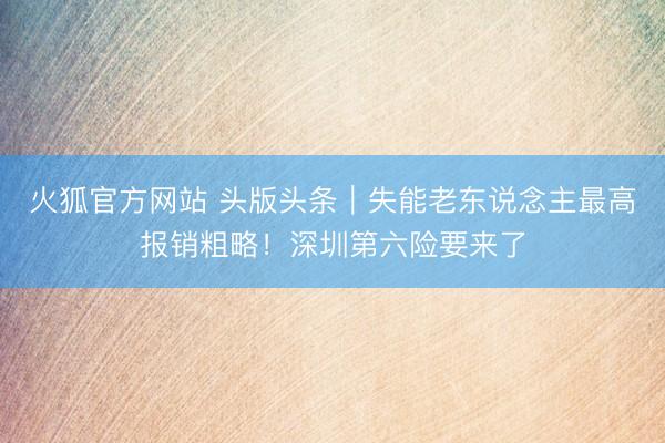 火狐官方网站 头版头条｜失能老东说念主最高报销粗略！深圳第六险要来了