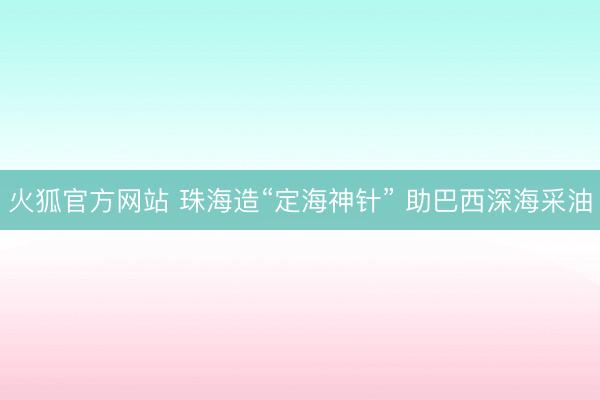 火狐官方网站 珠海造“定海神针” 助巴西深海采油