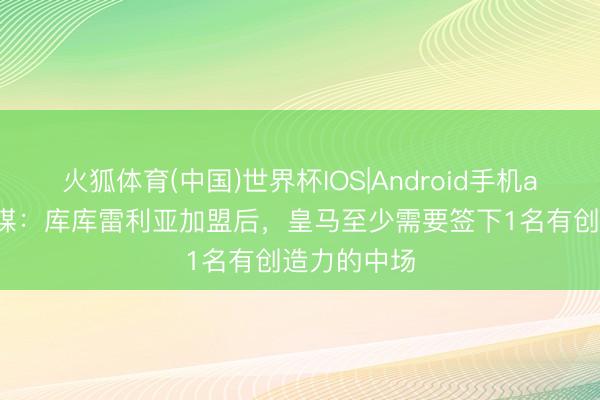 火狐体育(中国)世界杯IOS|Android手机app下载 西媒：库库雷利亚加盟后，皇马至少需要签下1名有创造力的中场