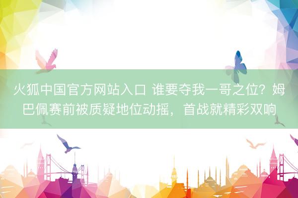 火狐中国官方网站入口 谁要夺我一哥之位？姆巴佩赛前被质疑地位动摇，首战就精彩双响