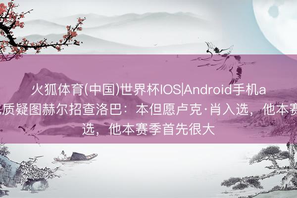 火狐体育(中国)世界杯IOS|Android手机app下载 鲁尼质疑图赫尔招查洛巴：本但愿卢克·肖入选，他本赛季首先很大