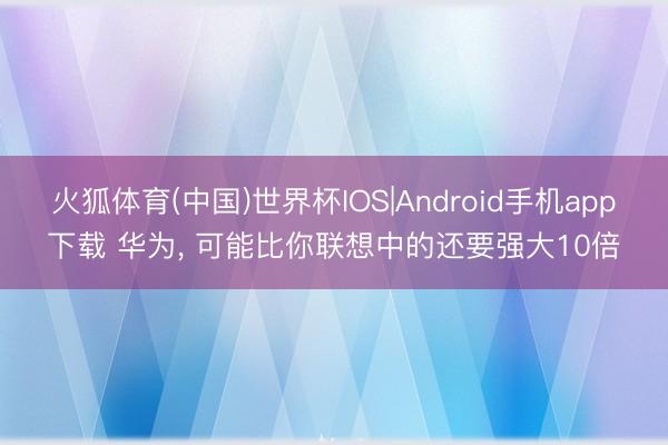 火狐体育(中国)世界杯IOS|Android手机app下载 华为, 可能比你联想中的还要强大10倍