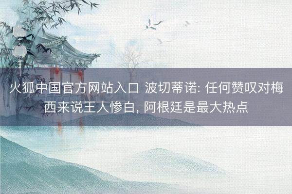 火狐中国官方网站入口 波切蒂诺: 任何赞叹对梅西来说王人惨白, 阿根廷是最大热点