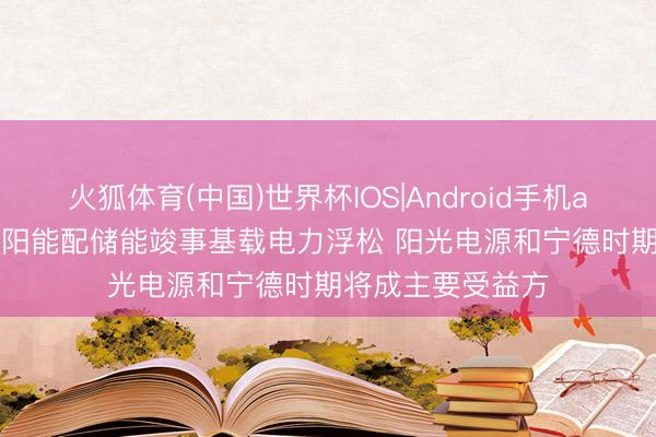 火狐体育(中国)世界杯IOS|Android手机app下载 机构: 太阳能配储能竣事基载电力浮松 阳光电源和宁德时期将成主要受益方