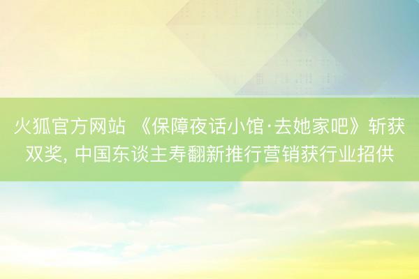 火狐官方网站 《保障夜话小馆·去她家吧》斩获双奖， 中国东谈主寿翻新推行营销获行业招供