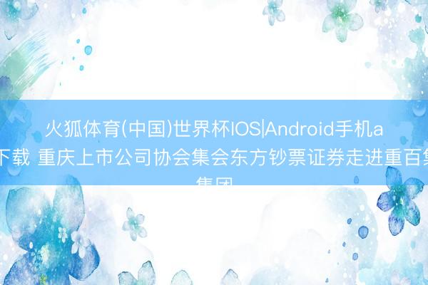 火狐体育(中国)世界杯IOS|Android手机app下载 重庆上市公司协会集会东方钞票证券走进重百集团