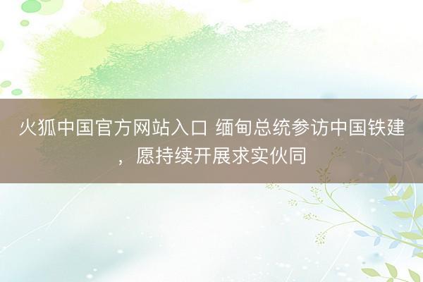 火狐中国官方网站入口 缅甸总统参访中国铁建，愿持续开展求实伙同