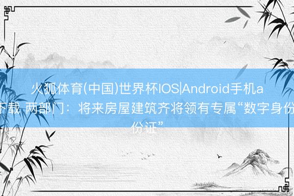 火狐体育(中国)世界杯IOS|Android手机app下载 两部门：将来房屋建筑齐将领有专属“数字身份证”