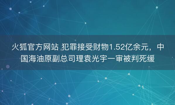火狐官方网站 犯罪接受财物1.52亿余元，中国海油原副总司理袁光宇一审被判死缓