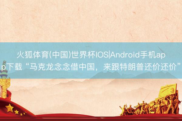 火狐体育(中国)世界杯IOS|Android手机app下载 “马克龙念念借中国，来跟特朗普还价还价”