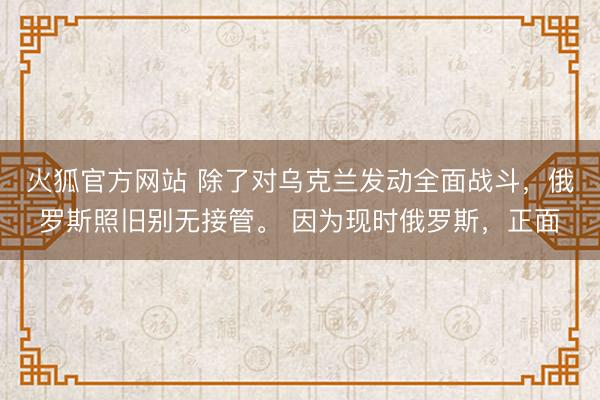 火狐官方网站 除了对乌克兰发动全面战斗，俄罗斯照旧别无接管。 因为现时俄罗斯，正面