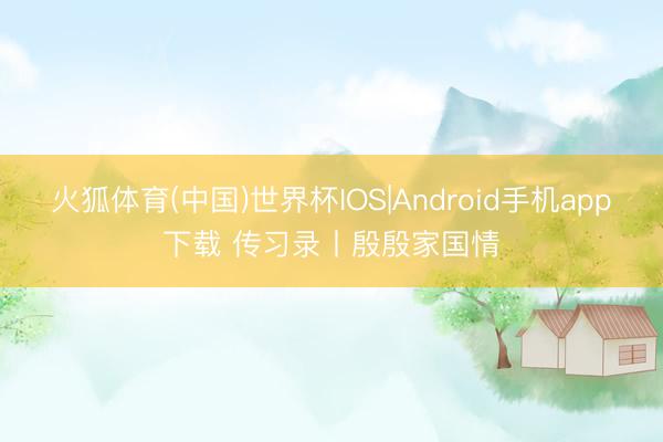 火狐体育(中国)世界杯IOS|Android手机app下载 传习录丨殷殷家国情