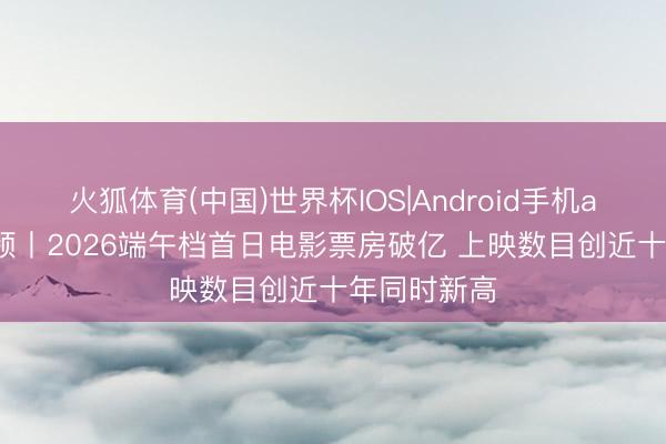火狐体育(中国)世界杯IOS|Android手机app下载 视频丨2026端午档首日电影票房破亿 上映数目创近十年同时新高
