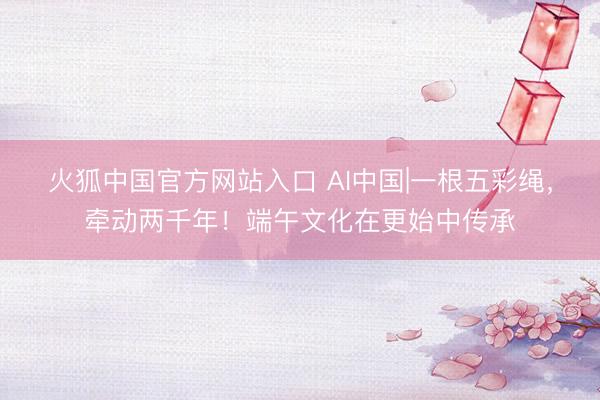 火狐中国官方网站入口 AI中国|一根五彩绳，牵动两千年！端午文化在更始中传承