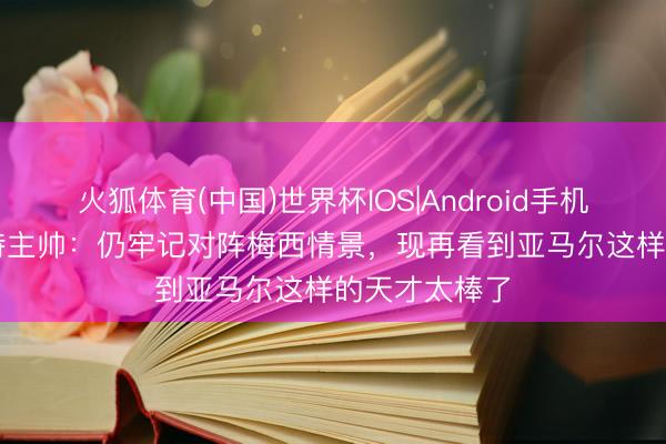 火狐体育(中国)世界杯IOS|Android手机app下载 沙特主帅:仍牢记对阵梅西情景,现再看到亚马尔这样的天才太棒了