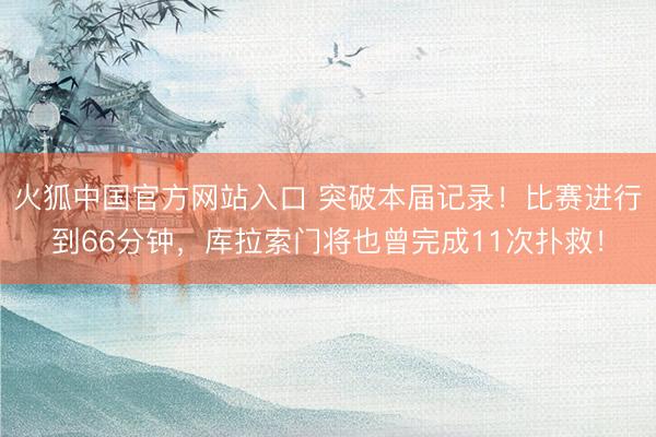 火狐中国官方网站入口 突破本届记录！比赛进行到66分钟，库拉索门将也曾完成11次扑救！