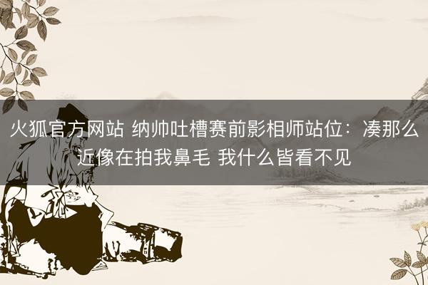 火狐官方网站 纳帅吐槽赛前影相师站位:凑那么近像在拍我鼻毛 我什么皆看不见