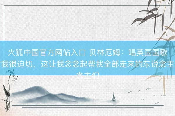 火狐中国官方网站入口 贝林厄姆:唱英国国歌对我很迫切,这让我念念起帮我全部走来的东说念主们